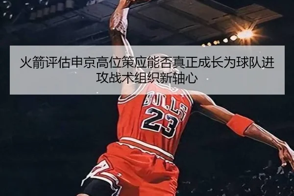 火箭评估申京高位策应能否真正成长为球队进攻战术组织新轴心